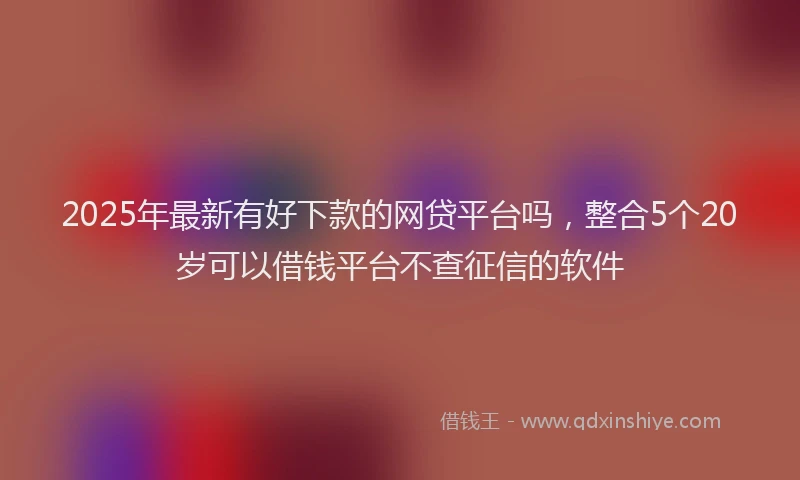 2025年最新有好下款的网贷平台吗，整合5个20岁可以借钱平台不查征信的软件