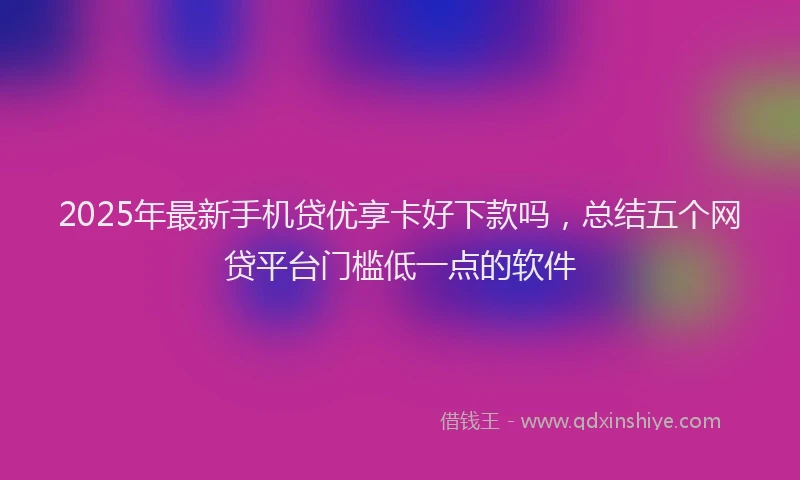 2025年最新手机贷优享卡好下款吗，总结五个网贷平台门槛低一点的软件