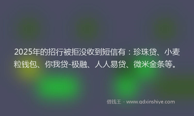2025年的招行被拒没收到短信有：珍珠贷、小麦粒钱包、你我贷-极融、人人易贷、微米金条等。