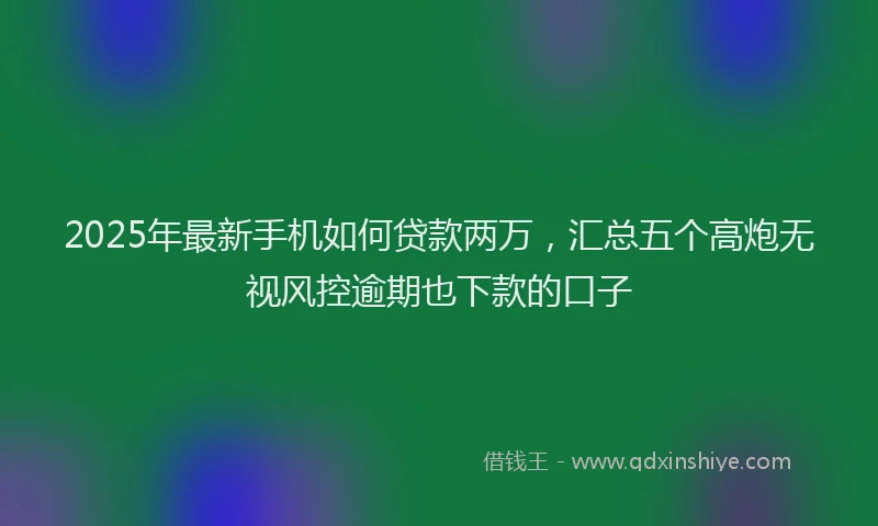 2025年最新手机如何贷款两万，汇总五个高炮无视风控逾期也下款的口子