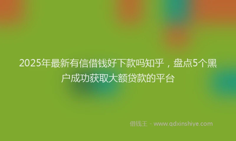 2025年最新有信借钱好下款吗知乎，盘点5个黑户成功获取大额贷款的平台