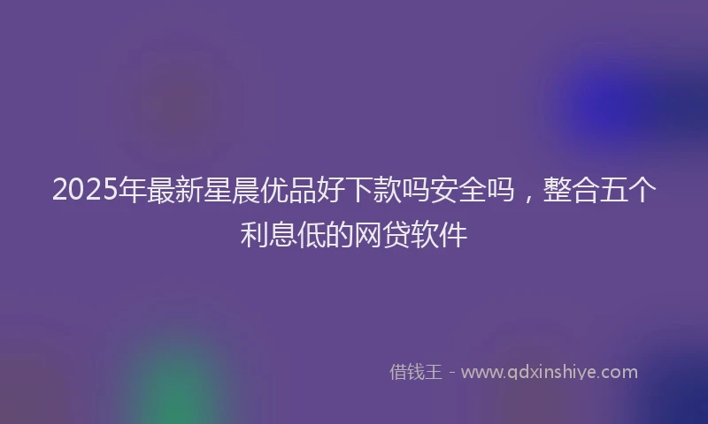 2025年最新星晨优品好下款吗安全吗，整合五个利息低的网贷软件