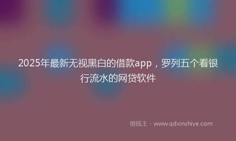 2025年最新无视黑白的借款app，罗列五个看银行流水的网贷软件