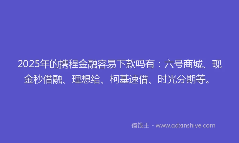2025年的携程金融容易下款吗有：六号商城、现金秒借融、理想给、柯基速借、时光分期等。