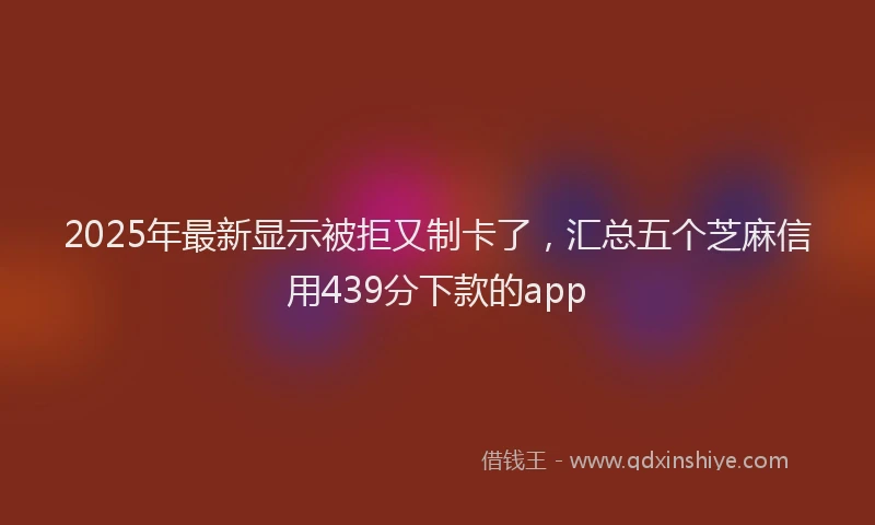 2025年最新显示被拒又制卡了，汇总五个芝麻信用439分下款的app