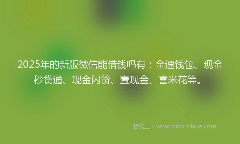 2025年的新版微信能借钱吗有：金速钱包、现金秒贷通、现金闪贷、壹现金、喜米花等。