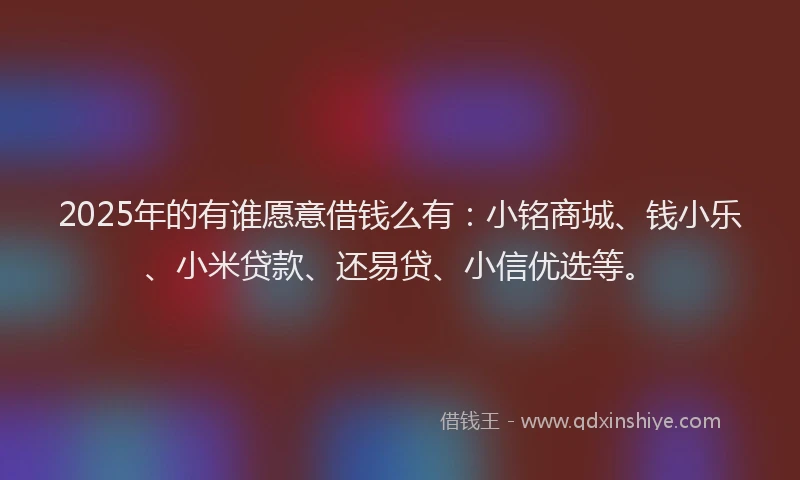 2025年的有谁愿意借钱么有：小铭商城、钱小乐、小米贷款、还易贷、小信优选等。