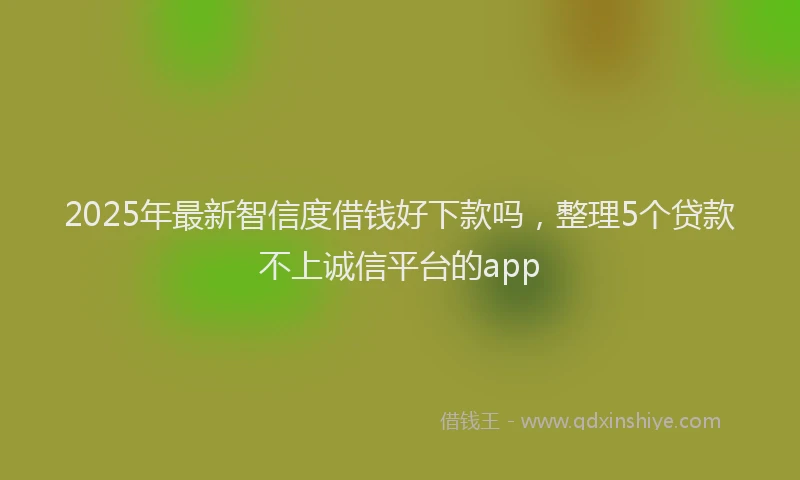 2025年最新智信度借钱好下款吗，整理5个贷款不上诚信平台的app