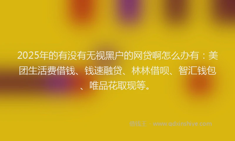 2025年的有没有无视黑户的网贷啊怎么办有：美团生活费借钱、钱速融贷、林林借呗、智汇钱包、唯品花取现等。