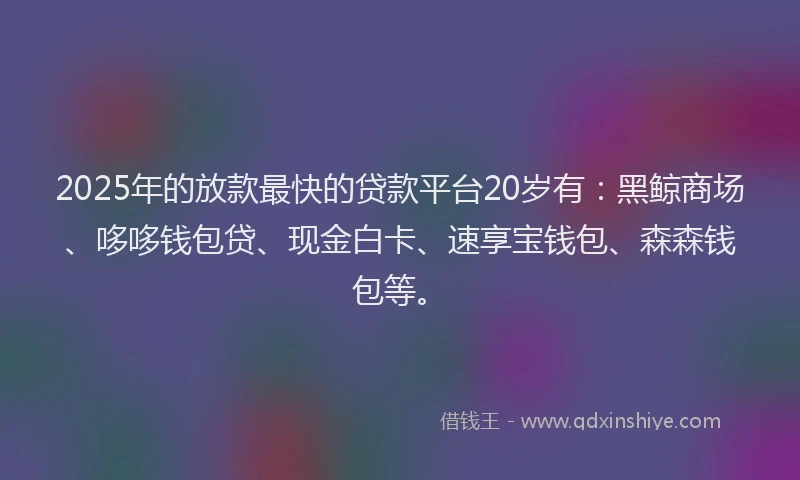 2025年的放款最快的贷款平台20岁有：黑鲸商场、哆哆钱包贷、现金白卡、速享宝钱包、森森钱包等。