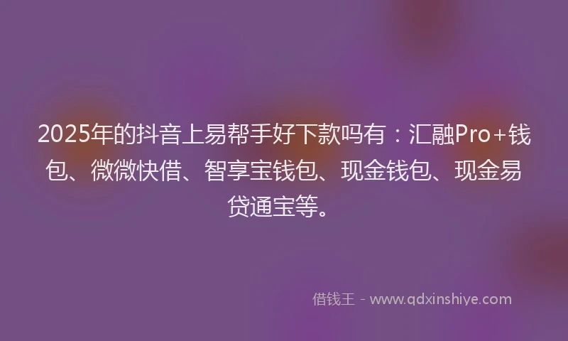 2025年的抖音上易帮手好下款吗有：汇融Pro+钱包、微微快借、智享宝钱包、现金钱包、现金易贷通宝等。