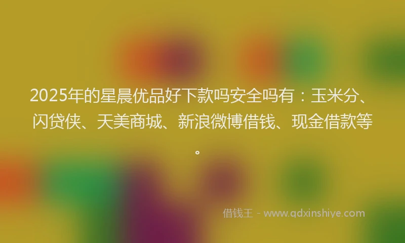 2025年的星晨优品好下款吗安全吗有：玉米分、闪贷侠、天美商城、新浪微博借钱、现金借款等。