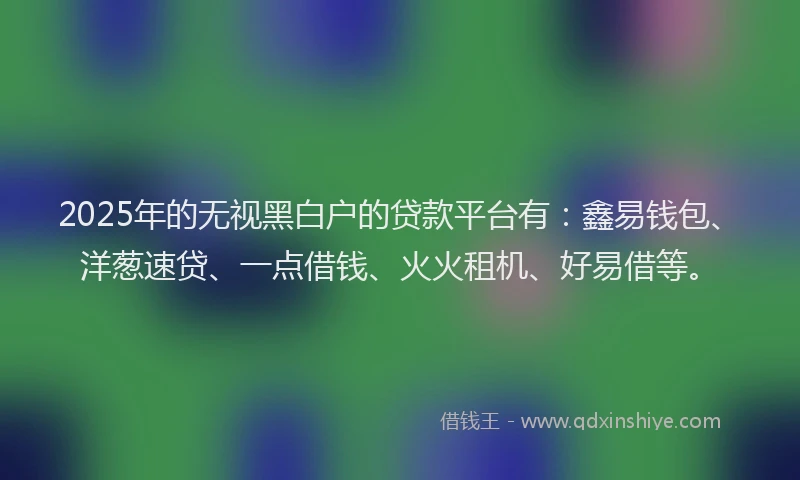 2025年的无视黑白户的贷款平台有：鑫易钱包、洋葱速贷、一点借钱、火火租机、好易借等。
