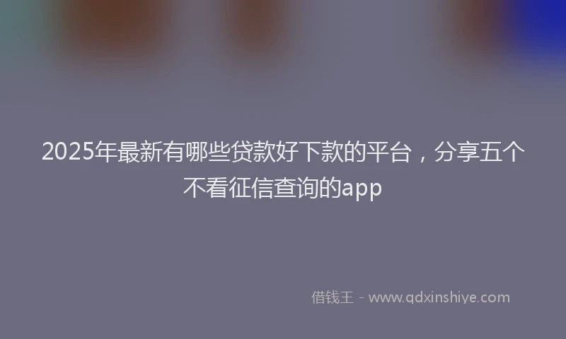 2025年最新有哪些贷款好下款的平台，分享五个不看征信查询的app