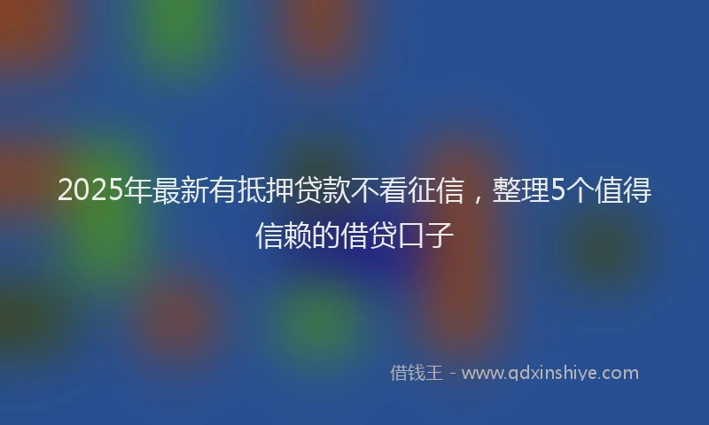 2025年最新有抵押贷款不看征信，整理5个值得信赖的借贷口子