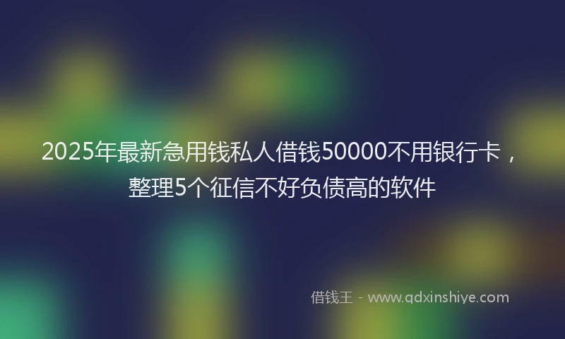 2025年最新急用钱私人借钱50000不用银行卡，整理5个征信不好负债高的软件