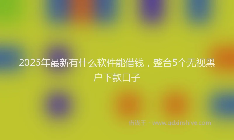 2025年最新有什么软件能借钱，整合5个无视黑户下款口子