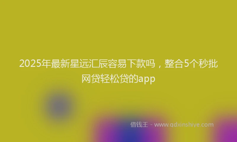 2025年最新星远汇辰容易下款吗，整合5个秒批网贷轻松贷的app