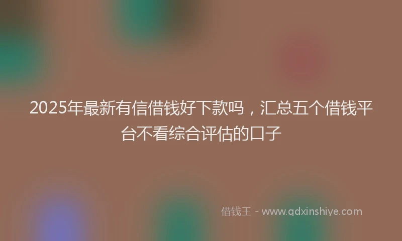 2025年最新有信借钱好下款吗，汇总五个借钱平台不看综合评估的口子