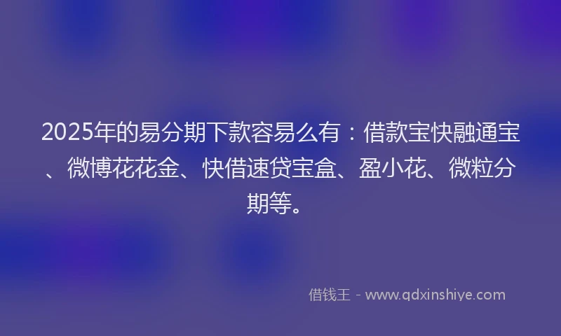 2025年的易分期下款容易么有：借款宝快融通宝、微博花花金、快借速贷宝盒、盈小花、微粒分期等。