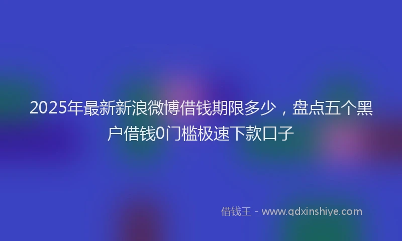 2025年最新新浪微博借钱期限多少，盘点五个黑户借钱0门槛极速下款口子
