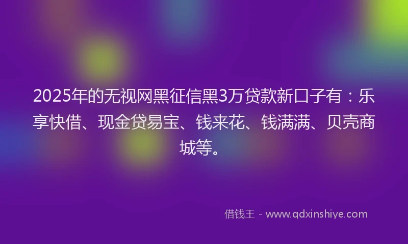 2025年的无视网黑征信黑3万贷款新口子有：乐享快借、现金贷易宝、钱来花、钱满满、贝壳商城等。