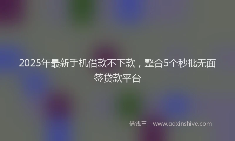 2025年最新手机借款不下款，整合5个秒批无面签贷款平台