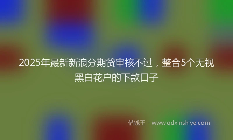 2025年最新新浪分期贷审核不过，整合5个无视黑白花户的下款口子