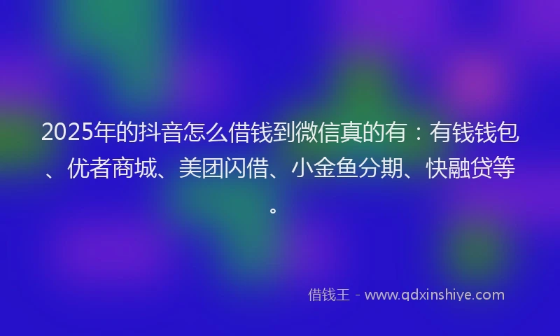 2025年的抖音怎么借钱到微信真的有：有钱钱包、优者商城、美团闪借、小金鱼分期、快融贷等。