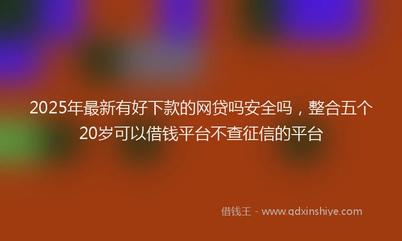 2025年最新有好下款的网贷吗安全吗，整合五个20岁可以借钱平台不查征信的平台