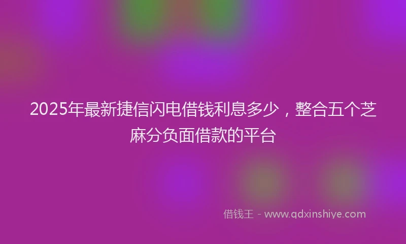 2025年最新捷信闪电借钱利息多少，整合五个芝麻分负面借款的平台
