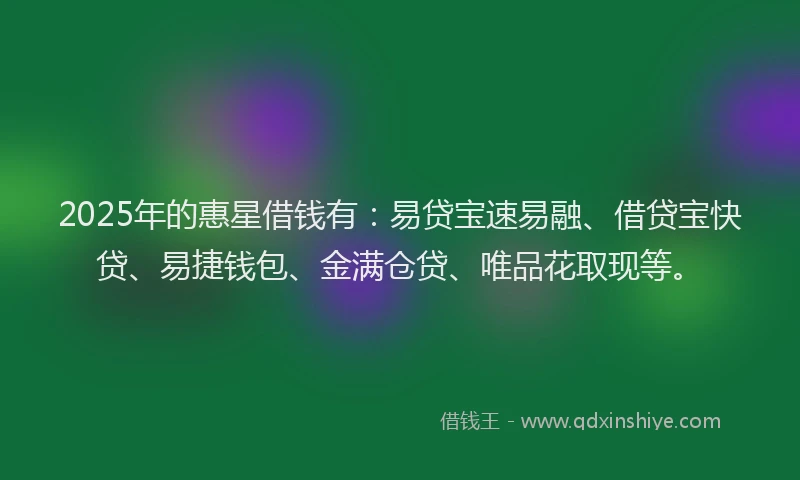 2025年的惠星借钱有：易贷宝速易融、借贷宝快贷、易捷钱包、金满仓贷、唯品花取现等。