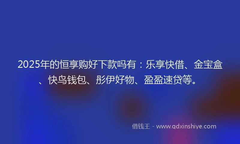 2025年的恒享购好下款吗有：乐享快借、金宝盒、快鸟钱包、彤伊好物、盈盈速贷等。