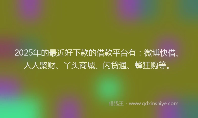 2025年的最近好下款的借款平台有：微博快借、人人聚财、丫头商城、闪贷通、蜂狂购等。