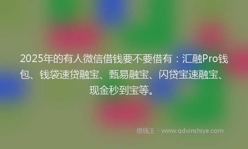 2025年的有人微信借钱要不要借有：汇融Pro钱包、钱袋速贷融宝、甄易融宝、闪贷宝速融宝、现金秒到宝等。