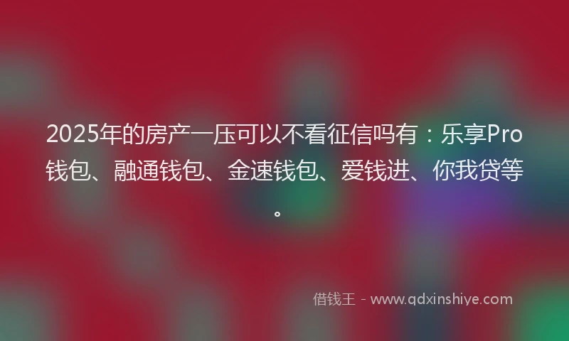 2025年的房产一压可以不看征信吗有：乐享Pro钱包、融通钱包、金速钱包、爱钱进、你我贷等。