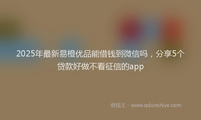 2025年最新易橙优品能借钱到微信吗，分享5个贷款好做不看征信的app