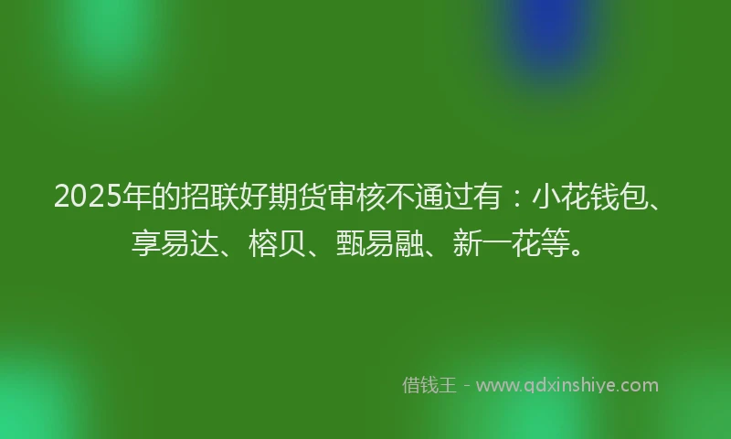 2025年的招联好期货审核不通过有：小花钱包、享易达、榕贝、甄易融、新一花等。