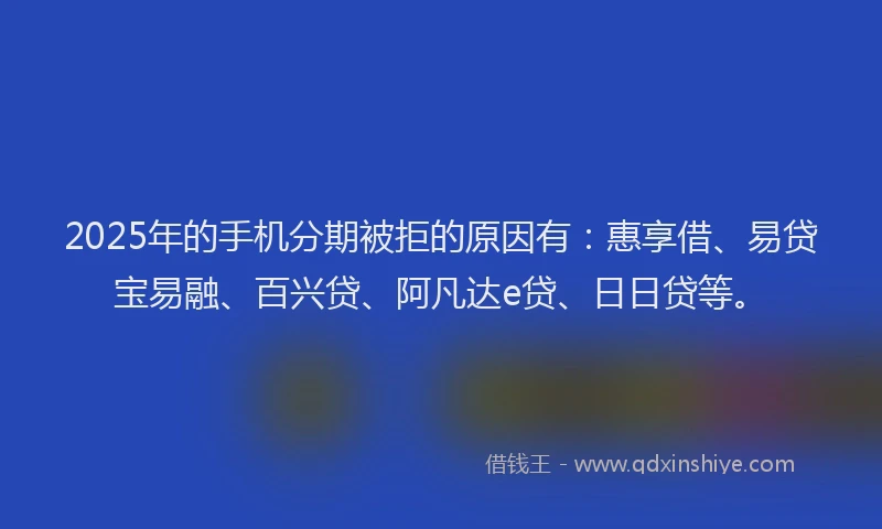 2025年的手机分期被拒的原因有：惠享借、易贷宝易融、百兴贷、阿凡达e贷、日日贷等。