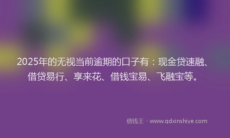 2025年的无视当前逾期的口子有：现金贷速融、借贷易行、享来花、借钱宝易、飞融宝等。