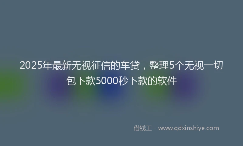 2025年最新无视征信的车贷，整理5个无视一切包下款5000秒下款的软件