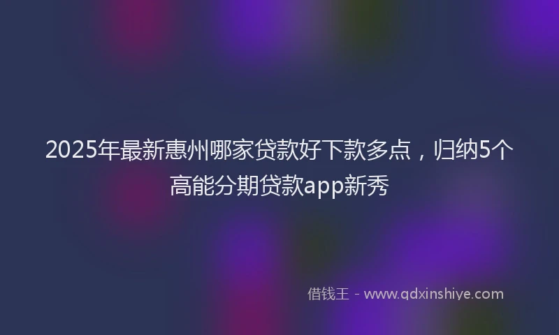 2025年最新惠州哪家贷款好下款多点，归纳5个高能分期贷款app新秀