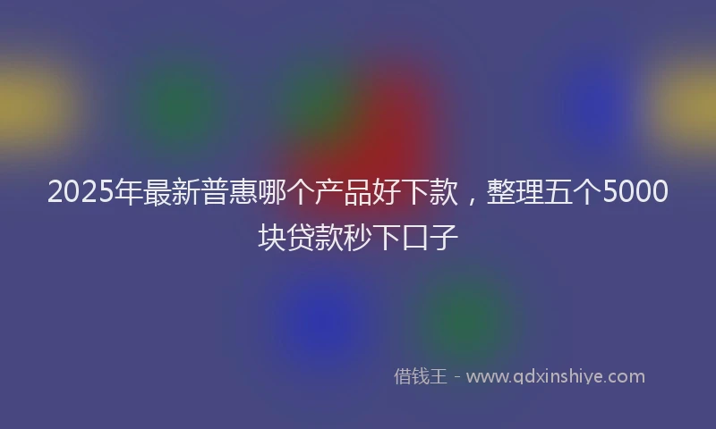 2025年最新普惠哪个产品好下款，整理五个5000块贷款秒下口子