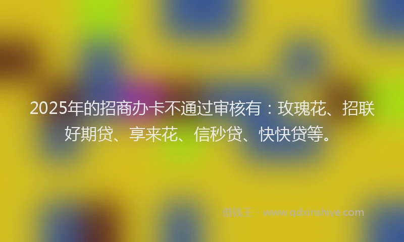 2025年的招商办卡不通过审核有：玫瑰花、招联好期贷、享来花、信秒贷、快快贷等。