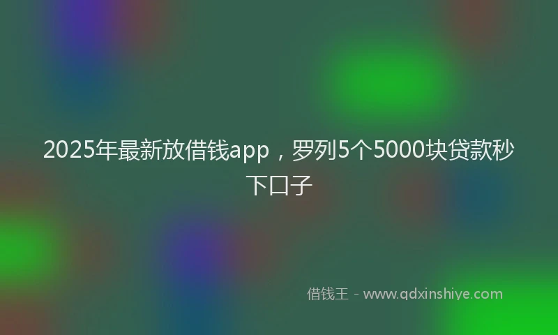 2025年最新放借钱app，罗列5个5000块贷款秒下口子