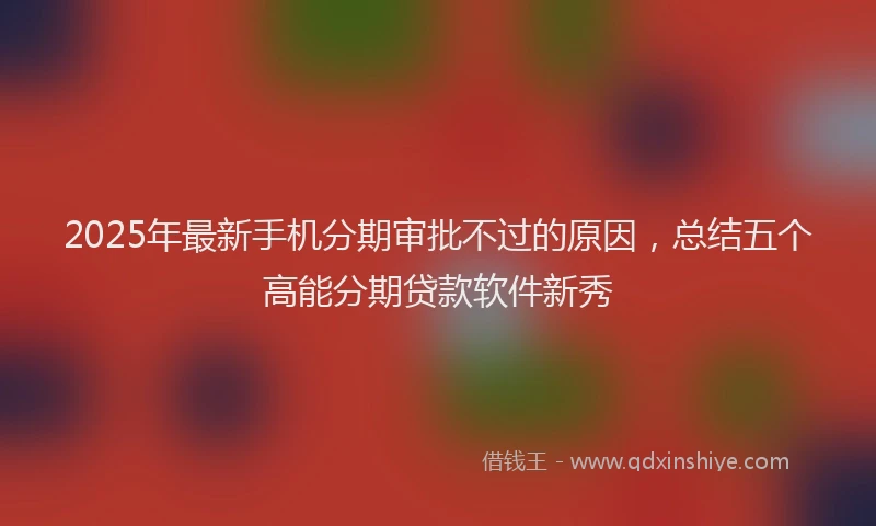 2025年最新手机分期审批不过的原因，总结五个高能分期贷款软件新秀