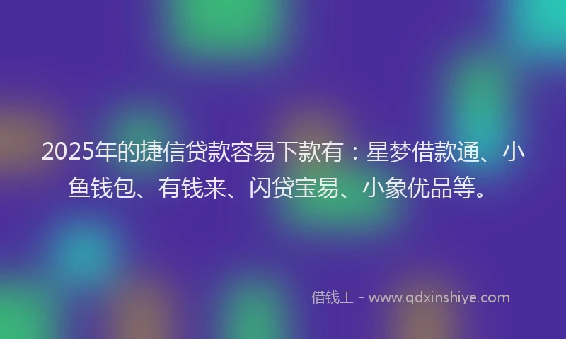 2025年的捷信贷款容易下款有：星梦借款通、小鱼钱包、有钱来、闪贷宝易、小象优品等。
