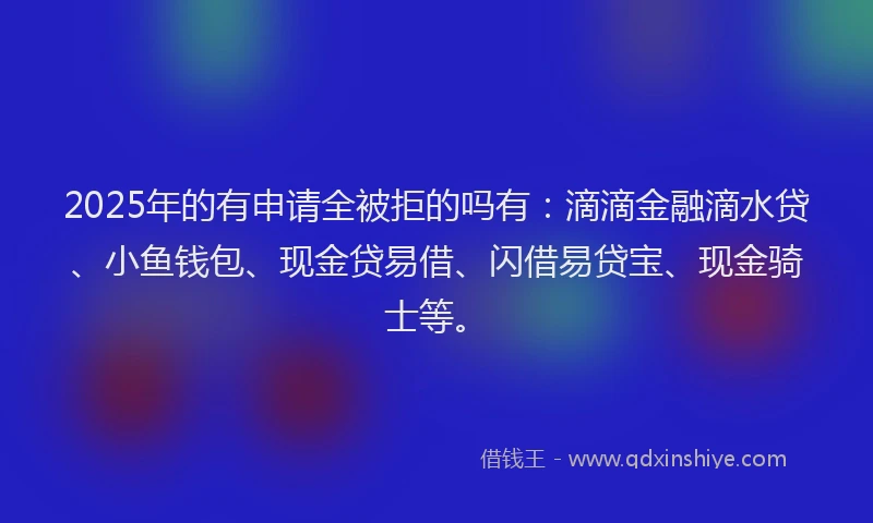 2025年的有申请全被拒的吗有：滴滴金融滴水贷、小鱼钱包、现金贷易借、闪借易贷宝、现金骑士等。