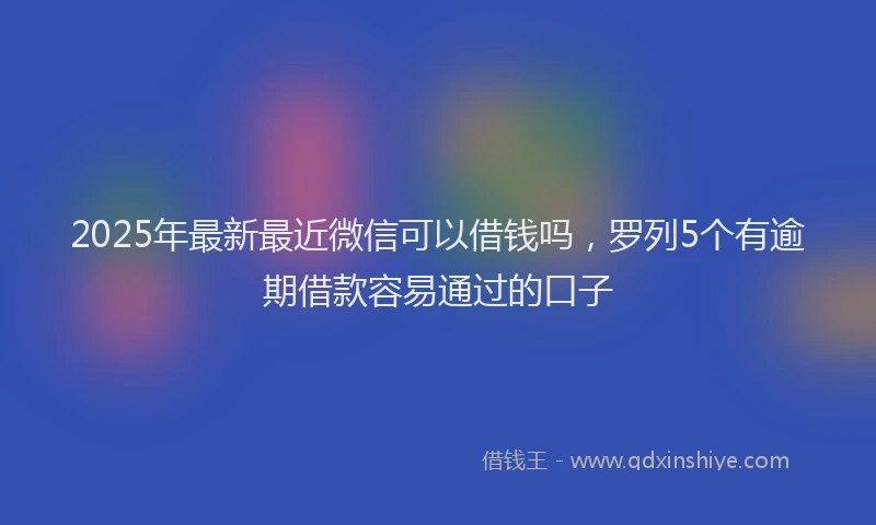 2025年最新最近微信可以借钱吗，罗列5个有逾期借款容易通过的口子