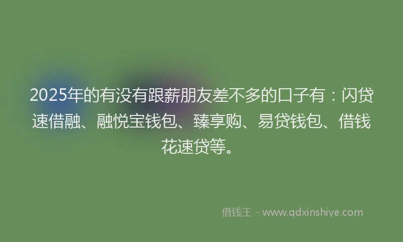 2025年的有没有跟薪朋友差不多的口子有：闪贷速借融、融悦宝钱包、臻享购、易贷钱包、借钱花速贷等。